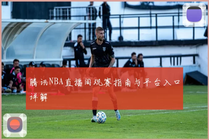 腾讯NBA直播间观赛指南与平台入口详解