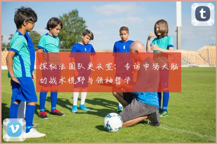 探秘法国队更衣室:专访中场大脑的战术视野与领袖哲学