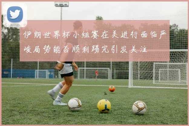 伊朗世界杯小组赛在美进行面临严峻局势能否顺利踢完引发关注