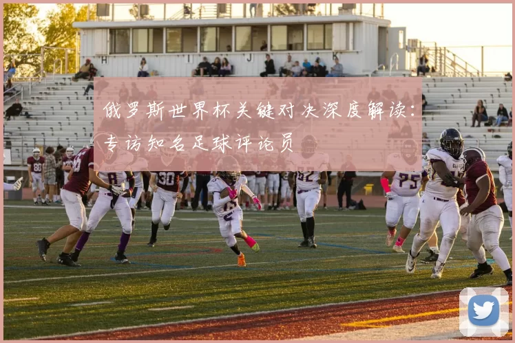 俄罗斯世界杯关键对决深度解读:专访知名足球评论员