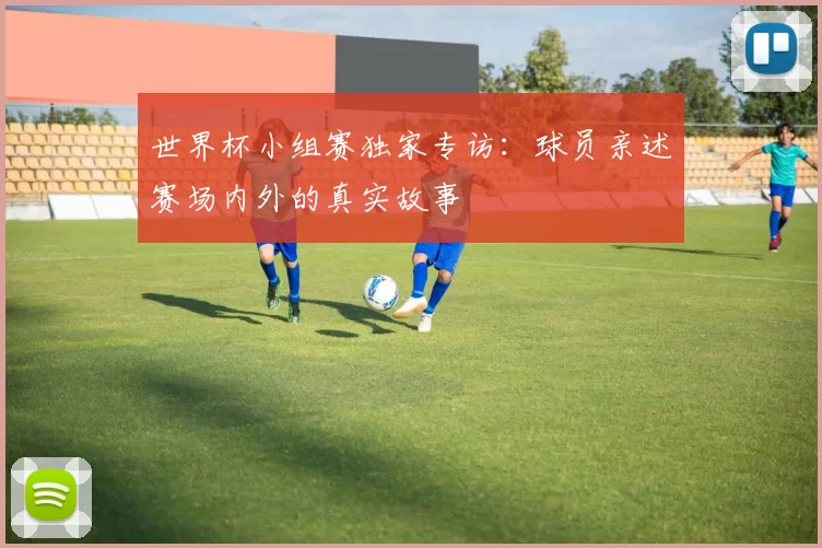 世界杯小组赛独家专访:球员亲述赛场内外的真实故事