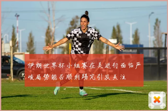 伊朗世界杯小组赛在美进行面临严峻局势能否顺利踢完引发关注