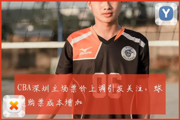 CBA深圳主场票价上调引发关注，球迷购票成本增加