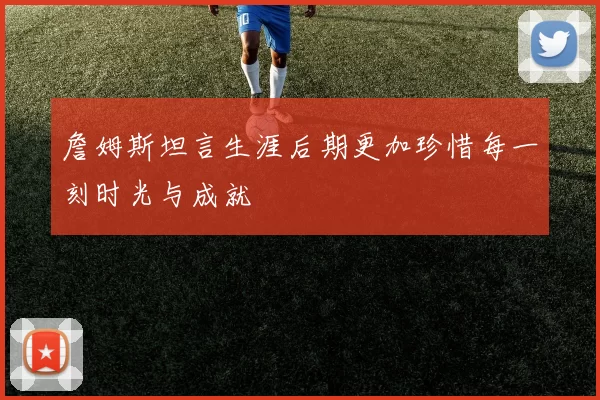 詹姆斯坦言生涯后期更加珍惜每一刻时光与成就