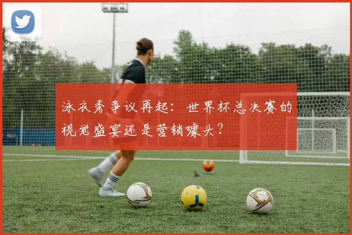 泳衣秀争议再起：世界杯总决赛的视觉盛宴还是营销噱头？