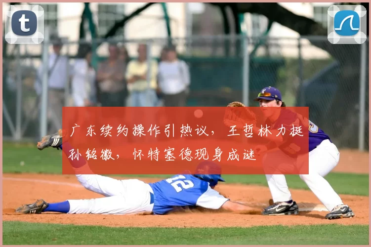 广东续约操作引热议,王哲林力挺孙铭徽,怀特塞德现身成谜
