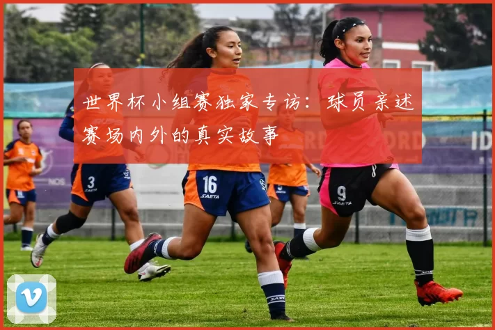 世界杯小组赛独家专访:球员亲述赛场内外的真实故事