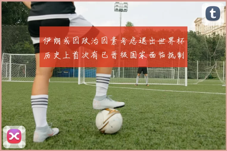 伊朗或因政治因素考虑退出世界杯历史上首次有已晋级国家面临抵制风险