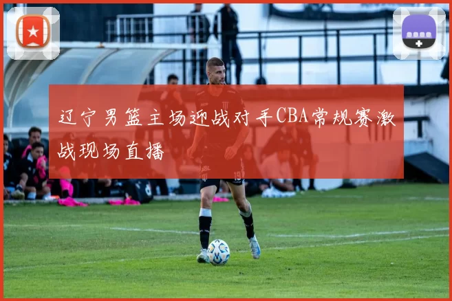 辽宁男篮主场迎战对手CBA常规赛激战现场直播