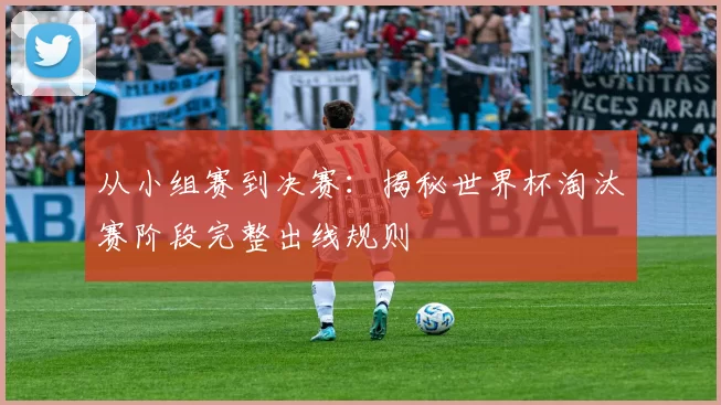 从小组赛到决赛：揭秘世界杯淘汰赛阶段完整出线规则