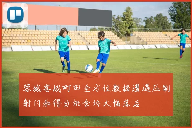 蓉城客战町田全方位数据遭遇压制射门和得分机会均大幅落后
