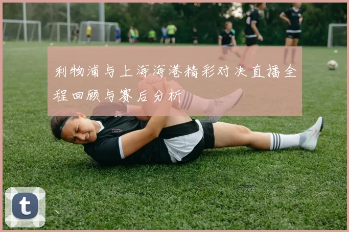 利物浦与上海海港精彩对决直播全程回顾与赛后分析