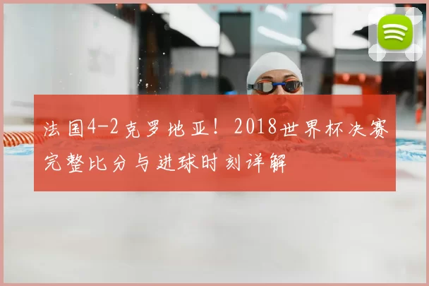 法国4-2克罗地亚！2018世界杯决赛完整比分与进球时刻详解