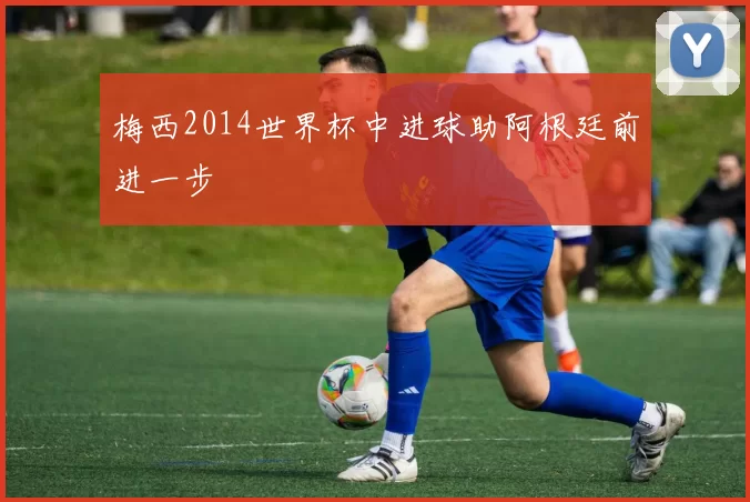 梅西2014世界杯中进球助阿根廷前进一步