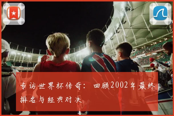 专访世界杯传奇：回顾2002年最终排名与经典对决