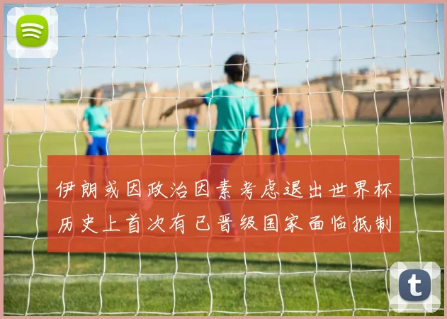 伊朗或因政治因素考虑退出世界杯历史上首次有已晋级国家面临抵制风险