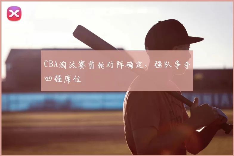 CBA淘汰赛首轮对阵确定，强队争夺四强席位