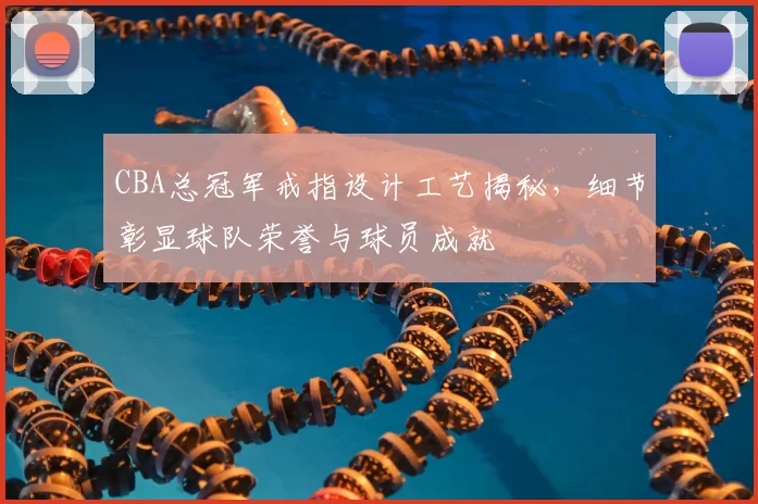 CBA总冠军戒指设计工艺揭秘,细节彰显球队荣誉与球员成就