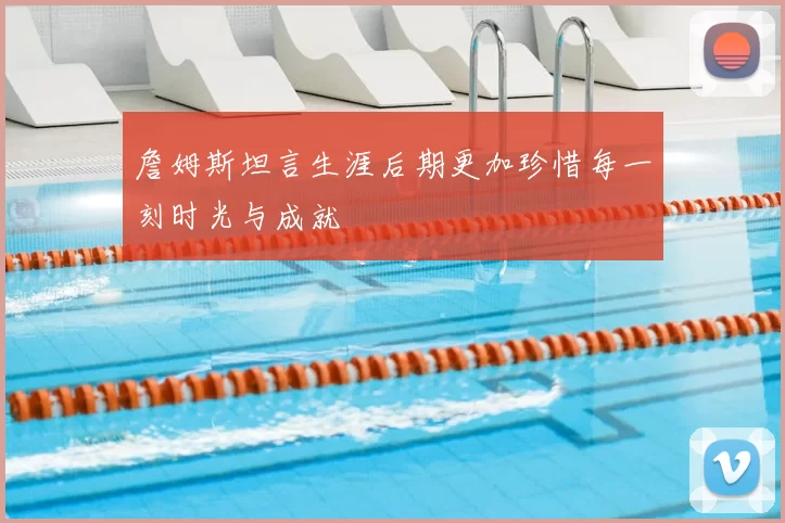 詹姆斯坦言生涯后期更加珍惜每一刻时光与成就