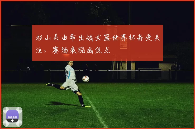 杉山美由希出战女篮世界杯备受关注,赛场表现成焦点