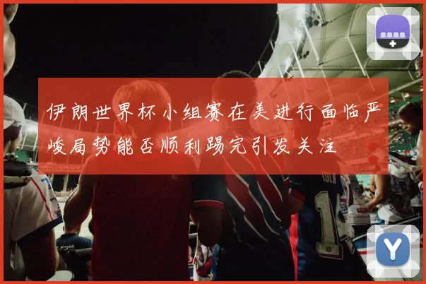 伊朗世界杯小组赛在美进行面临严峻局势能否顺利踢完引发关注