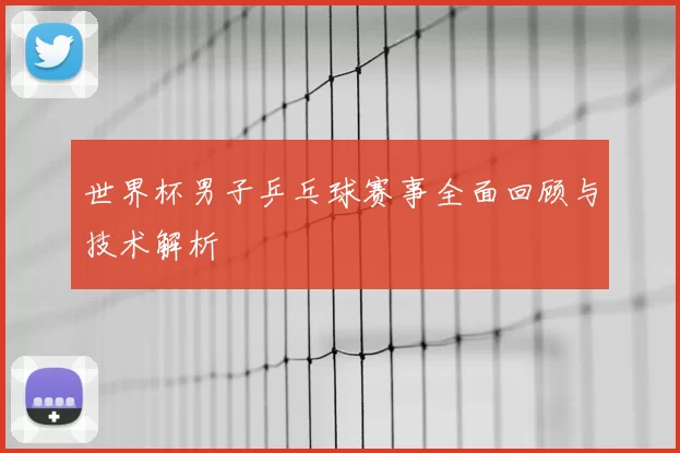 世界杯男子乒乓球赛事全面回顾与技术解析