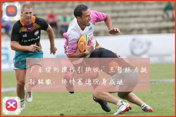 广东续约操作引热议，王哲林力挺孙铭徽，怀特塞德现身成谜