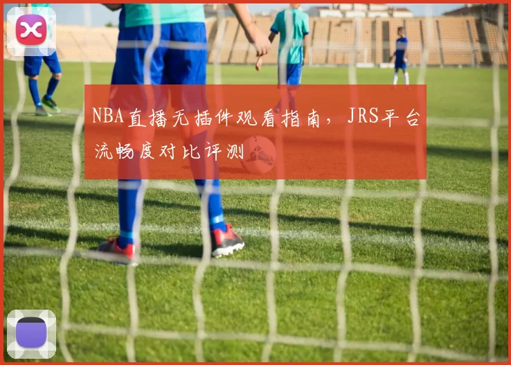 NBA直播无插件观看指南，JRS平台流畅度对比评测