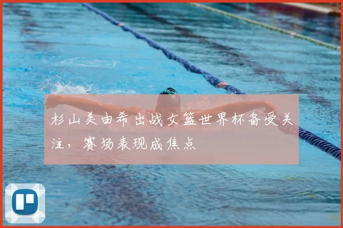 杉山美由希出战女篮世界杯备受关注,赛场表现成焦点