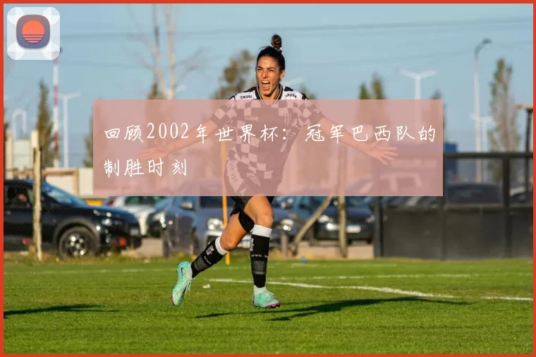 回顾2002年世界杯：冠军巴西队的制胜时刻