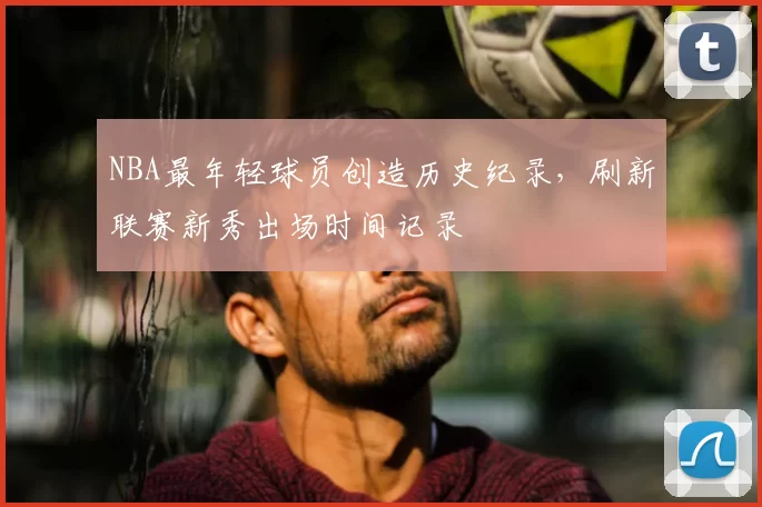 NBA最年轻球员创造历史纪录，刷新联赛新秀出场时间记录