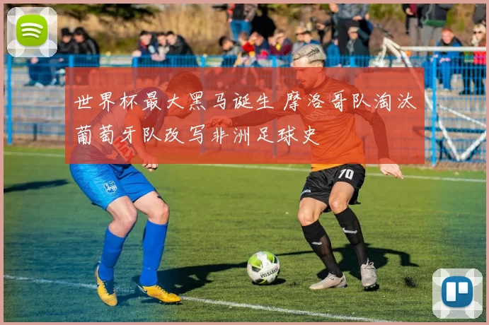 世界杯最大黑马诞生 摩洛哥队淘汰葡萄牙队改写非洲足球史
