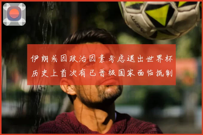 伊朗或因政治因素考虑退出世界杯历史上首次有已晋级国家面临抵制风险
