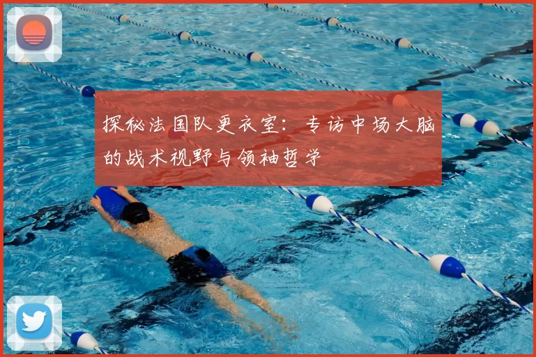 探秘法国队更衣室：专访中场大脑的战术视野与领袖哲学