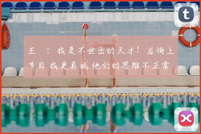 王濛:我是不世出的天才!后悔上节目 我更真诚 他们的思维不正常