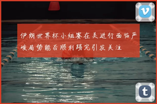 伊朗世界杯小组赛在美进行面临严峻局势能否顺利踢完引发关注