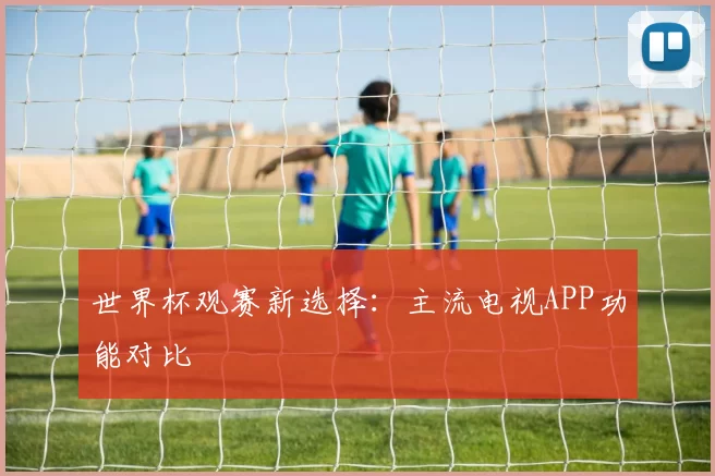 世界杯观赛新选择:主流电视APP功能对比