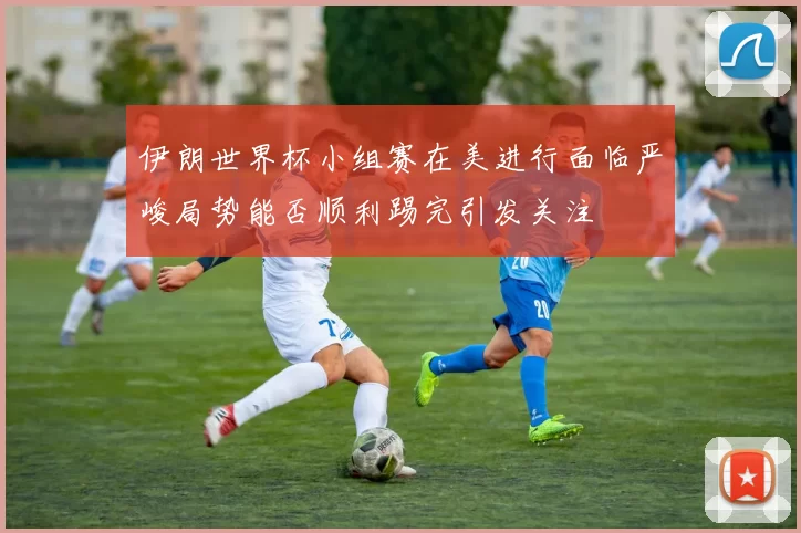 伊朗世界杯小组赛在美进行面临严峻局势能否顺利踢完引发关注