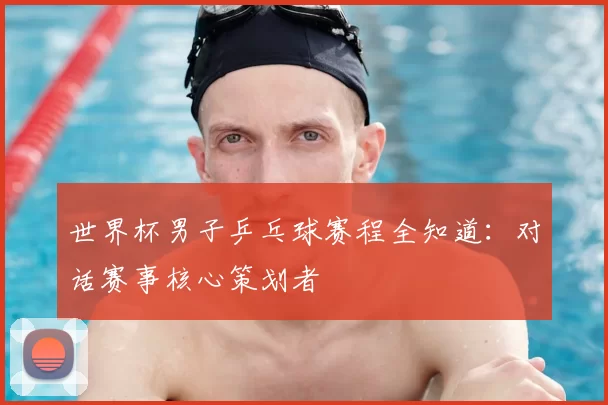世界杯男子乒乓球赛程全知道:对话赛事核心策划者