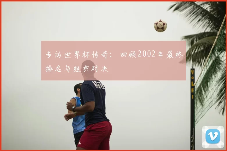 专访世界杯传奇:回顾2002年最终排名与经典对决