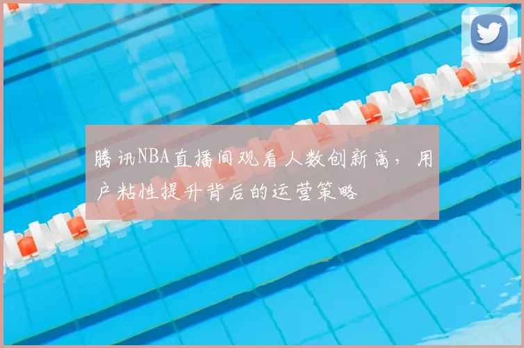 腾讯NBA直播间观看人数创新高，用户粘性提升背后的运营策略