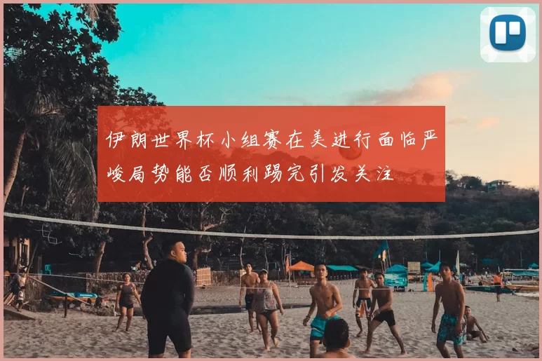 伊朗世界杯小组赛在美进行面临严峻局势能否顺利踢完引发关注