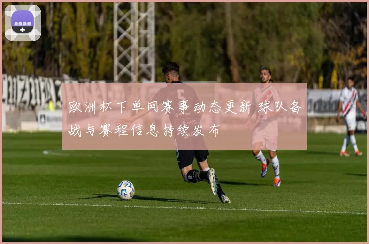 欧洲杯下单网赛事动态更新 球队备战与赛程信息持续发布