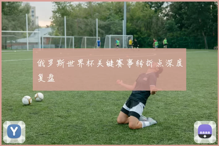 俄罗斯世界杯关键赛事转折点深度复盘